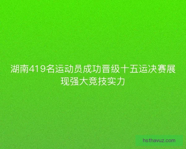 湖南419名运动员成功晋级十五运决赛展现强大竞技实力