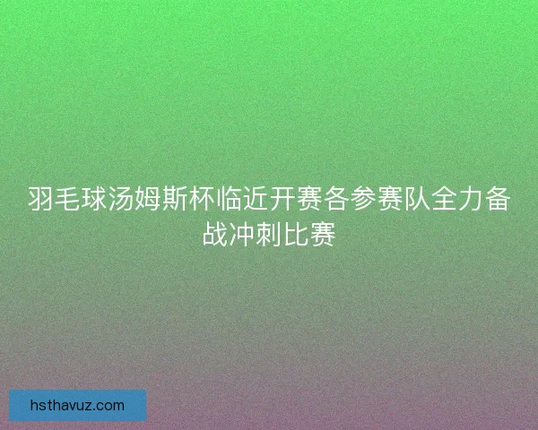 羽毛球汤姆斯杯临近开赛各参赛队全力备战冲刺比赛