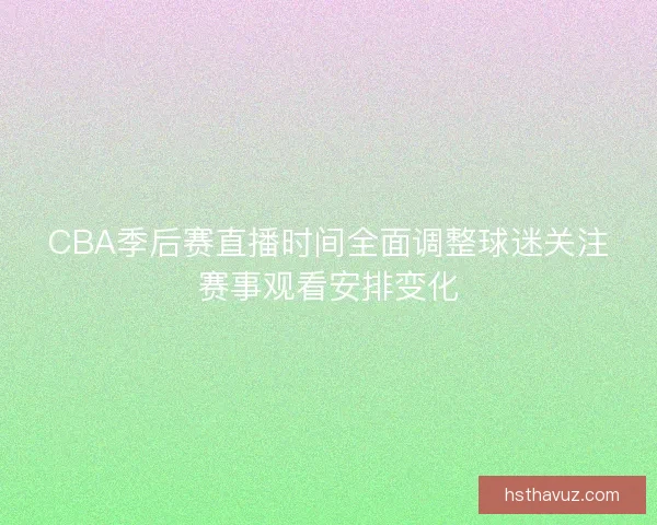 CBA季后赛直播时间全面调整球迷关注赛事观看安排变化