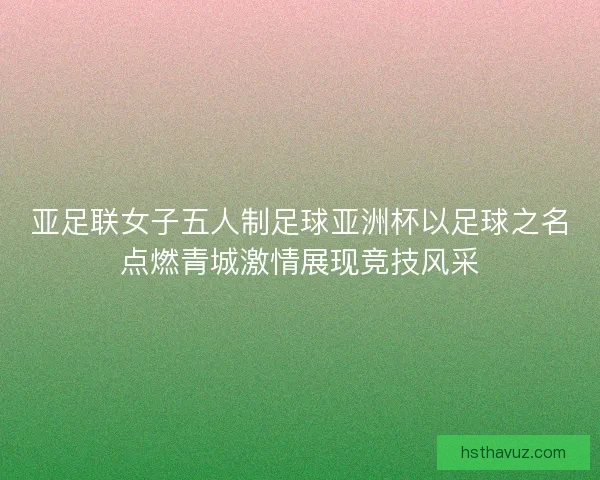 亚足联女子五人制足球亚洲杯以足球之名点燃青城激情展现竞技风采