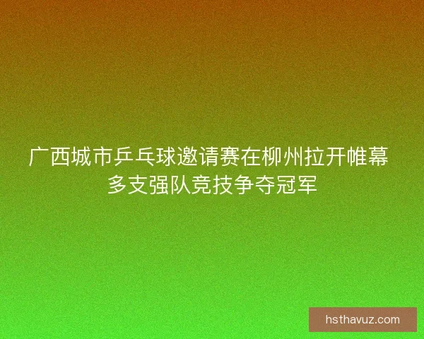 广西城市乒乓球邀请赛在柳州拉开帷幕 多支强队竞技争夺冠军