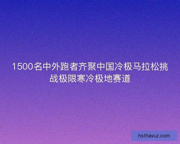1500名中外跑者齐聚中国冷极马拉松挑战极限寒冷极地赛道