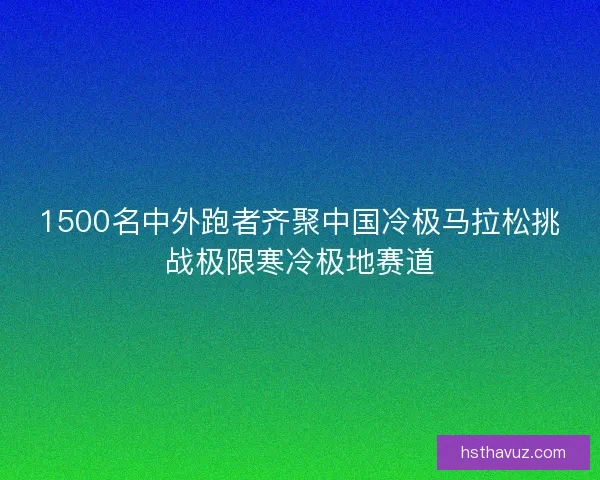1500名中外跑者齐聚中国冷极马拉松挑战极限寒冷极地赛道