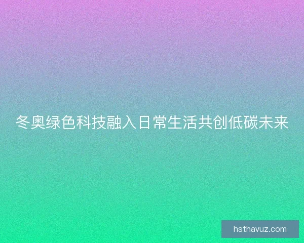 冬奥绿色科技融入日常生活共创低碳未来