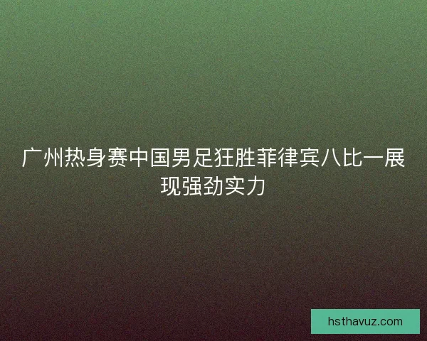 广州热身赛中国男足狂胜菲律宾八比一展现强劲实力