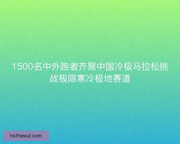 1500名中外跑者齐聚中国冷极马拉松挑战极限寒冷极地赛道