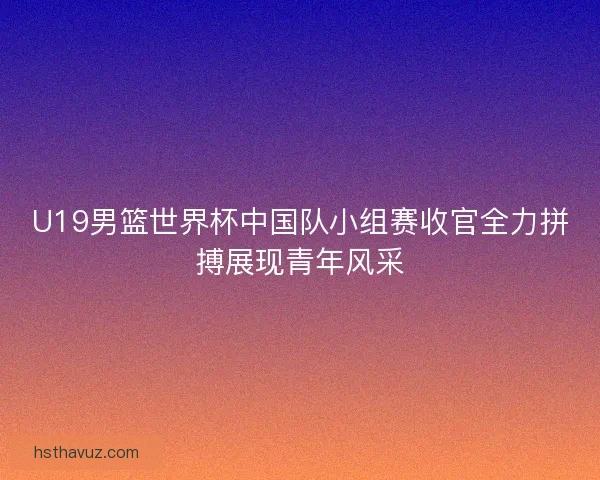 U19男篮世界杯中国队小组赛收官全力拼搏展现青年风采