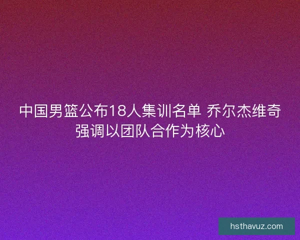 中国男篮公布18人集训名单 乔尔杰维奇强调以团队合作为核心