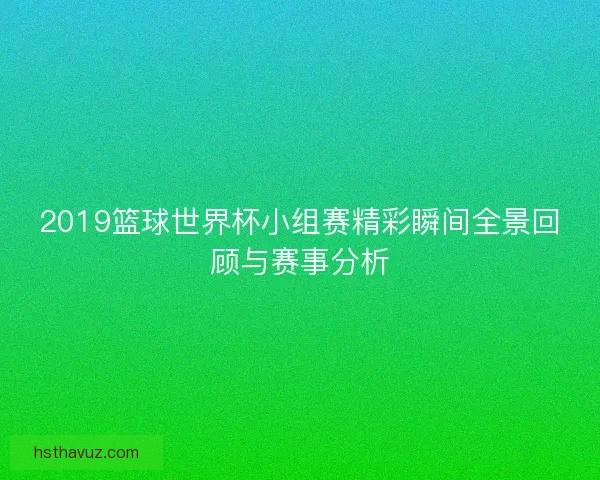 2019篮球世界杯小组赛精彩瞬间全景回顾与赛事分析