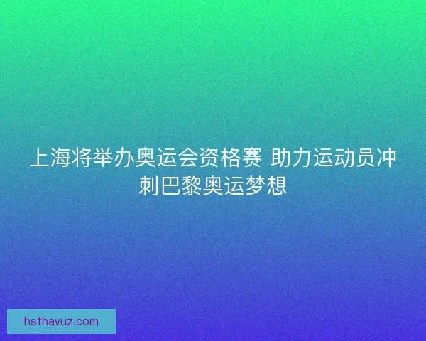 上海将举办奥运会资格赛 助力运动员冲刺巴黎奥运梦想
