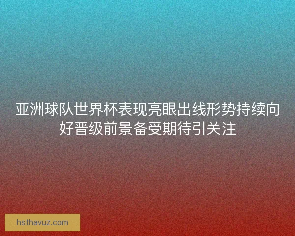亚洲球队世界杯表现亮眼出线形势持续向好晋级前景备受期待引关注