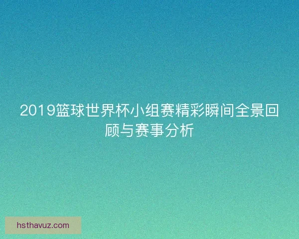2019篮球世界杯小组赛精彩瞬间全景回顾与赛事分析