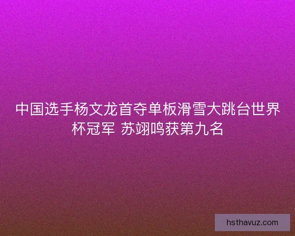 中国选手杨文龙首夺单板滑雪大跳台世界杯冠军 苏翊鸣获第九名